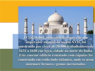 O Taj Mahal, mausoléu da esposa de um
     imperador mongol do século XVII, foi
construído por cerca de 20.000 trabalhadores de
1631 a 1648 em Agra, cidade no norte da Índia.
 Este enorme edifício rematado com cúpulas foi
construído em estilo indo-islâmico, onde se usou
     mármore branco e gemas incrustadas.
 