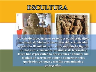 No vale do Indo, entre os restos dos edifícios de tijolo
 queimado de Mohenjo-Daro, têm sido encontrados
objetos do III milênio a.C., entre os quais há figuras
  de alabastro e mármore, estatuetas de terracota e
louça fina representando deusas nuas e animais, um
   modelo de carreta em cobre e numerosos selos
    quadrados de louça e marfim com animais e
                    pictografias.
 