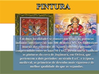 Em duas localidades se conservam restos de pinturas
indianas anteriores ao ano 100 de nossa era. Os fantásticos
     murais das cavernas de Ajanta cobrem o período
conpreendido entre os anos 50 e 642. Destacam-se também
     as pinturas da cova de Jogimara, em Orissa, que
   pertencem a dois períodos: ao século I a.C. e à época
   medieval, as primeiras de desenho mais vigoroso e de
           melhor qualidade do que as segundas.
 