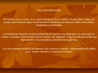 TALLADO MAPUCHE
El hombre, por su parte, es un gran trabajador de la madera, la que labra o talla con
azuela, para fabricar tejas, herramientas y artefactos domésticos, tales como platos,
recipientes y banquetas.
La estatuaria mapuche es principalmente de madera y se distinguen en este arte los
'rewes' o escalas ceremoniales de las machis, los 'ngillatúe' o figuras antropomorfas que
representan a las deidades y presiden las rogativas.
Los instrumentos sonoros se elaboran con cuernos y madera, destacándose la pifillka
(pito), kultrún (tambor) y trutruca (trompeta).
 