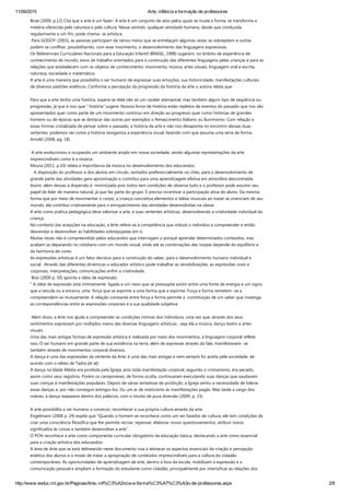 11/09/2015 Arte, infância e formação de professores
http://www.seduc.mt.gov.br/Paginas/Arte,­inf%C3%A2ncia­e­forma%C3%A7%C3%A3o­de­professores.aspx 2/8
Bose ﴾2000, p.12﴿ Cita que a arte é um fazer‐ A arte é um conjunto de atos pelos quais se muda a forma, se transforma a
matéria oferecida pela natureza e pela cultura. Nesse sentido, qualquer atividade humana, desde que conduzida
regularmente a um fim, pode chama‐ se artística.
 Para GODOY ﴾2003﴿, as pessoas participam de vários meios que se entrelaçam algumas vezes se sobrepõem e outras
podem se conflitar, possibilitando, com esse movimento, o desenvolvimento das linguagens expressivas.  
Os Referenciais Curriculares Nacionais para a Educação Infantil ﴾BRASIL, 1998﴿ sugerem, no âmbito de experiência de
conhecimento de mundo, eixos de trabalho orientados para a construção das diferentes linguagens pelas crianças e para as
relações que estabelecem com os objetos de conhecimento: movimento, música, artes visuais, linguagem oral e escrita,
natureza, sociedade e matemática.
A arte é uma maneira que possibilita o ser humano de expressar suas emoções, sua historicidade, manifestações culturais
de diversos padrões estéticos. Conforme a percepção da progressão da história da arte o autora relata que:
 
Para que a arte tenha uma história, espera‐se dela não só um caráter atemporal, mas também algum tipo de seqüência ou
progressão, já que é isso que “ história” sugere. Nossos livros de história estão repletos de eventos do passado que nos são
apresentados quer como parte de um movimento continuo em direção ao progresso quer como historias de grandes
homens ou de épocas que se destacar das outras por exemplos o Renascimento Italiano ou Iluminismo. Com relação a
essas formas cristalizada de pensar sobre o passado, a história da arte e não nos desaponta no encontro dessas duas
vertentes, podemos ver como a história reorganiza a experiência visual, fazendo com que assuma uma séria de forma.
Arnold ﴾2008, pg. 18﴿.
 
 A arte evolucionou e ocupando um ambiente amplo em nossa sociedade, sendo algumas representações da arte
imprescindíveis como é a música.   
Moura ﴾2011, p.10﴿ relata a importância da música no desenvolvimento dos educandos.
   A disposição do professor e dos alunos em círculo, sentados preferencialmente no chão, para o desenvolvimento de
grande parte das atividades gera aproximação e contribui para uma aprendizagem efetiva em atmosfera descontraída.
Assim, além dessas a dispersão é  minimizada pois todos tem condições de observa tudo e o professor pode assumir seu
papel de líder de maneira natural, já que faz parte do grupo. É preciso incentivar a participação ativa do aluno. Da mesma
forma que por meio de movimentar o corpo, a criança concretiza elementos e idéias musicais ao trazer as vivenciam de seu
mundo, ela contribui criativamente para o enriquecimento das atividades desenvolvidas na classe.
A arte como prática pedagógica deve valorizar a arte, e suas vertentes artísticas, desenvolvendo a criatividade individual da
criança.
No contexto das acepções na educação, a Arte refere‐se à competência que induze o indivíduo a compreender e então
desvendar e desenvolver as habilidades sobrepujadas em si.  
Muitas vezes não é compreendido pelos educandos que interrogam o porquê aprender determinados conteúdos, mas
acabam se deparando no cotidiano com um mundo visual, onde até as combinações das roupas depende do equilíbrio e
da harmonia de cores.
As expressões artísticas é um fator decisivo para a construção do saber, para o desenvolvimento humano individual e
social.  Através das diferentes dinâmicas o educador artístico pode trabalhar as sensibilizações, as expressões orais e
corporais, interpretações, comunicações enfim a criatividade.
 Bosi ﴾2000 p. 50﴿ aponta a idéia de expressão:
“ A idéia de expressão está intimamente  ligada a um nexo que se pressupõe existir entre uma fonte de energia e um signo
que a veicula ou a encerra, uma  força que se exprime a uma forma que a exprime. Força e forma remetem‐ se a
compreendem‐se mutuamente. A relação constante entre força e forma permite a  constituição de um saber que investiga
as correspondências entre as expressões corporais e a sua qualidade subjetiva.
 
 Além disso, a Arte nos ajuda a compreender as condições íntimas dos indivíduos, uma vez que, através dos seus
sentimentos expressam por múltiplos meios das diversas linguagens artísticas , seja ela a música, dança teatro e artes
visuais.
Uma das mais antigas formas de expressão artística é realizada por meio dos movimentos, a linguagem corporal reflete
isso. O ser humano em grande parte de sua existência na terra, além de expressar através da fala, manifestavam‐ se
também através de movimentos corporal diversos.  
A dança é uma das expressões da vertente da Arte, é uma das mais antigas e nem sempre foi aceita pela sociedade, de
acordo com o relato de Tadra [et al]:
A dança na Idade Média era proibida pela Igreja, pois toda manifestação corporal, segundo o cristianismo, era pecado,
assim como seus registros. Porém os camponeses, de forma oculta, continuaram executando suas danças que saudavam
suas crenças e manifestações populares. Depois de várias tentativas de proibição, a Igreja sentiu a necessidade de tolerar
essas danças e, por não conseguir extingui‐los, Du um ar de misticismo às manifestações pagãs. Mas tarde a cargo dos
nobres, a dança reaparece dentro dos palácios, com o intuito de pura diversão ﴾2009, p. 23﴿.
 
A arte possibilita o ser humano a construir, reconhecer a sua própria cultura através da arte.
Engelmann ﴾2008 p. 24﴿ expõe que “Quando o homem se reconhece como um ser fazedor de cultura, ele tem condições de
criar uma consciência filosófica que lhe permite recriar, repensar, elaborar novos questionamentos, atribuir novos
significados às coisas e também desenvolver a arte”.
O PCN reconhece a arte como componente curricular obrigatório da educação básica, destacando a arte como essencial
para a criação artística dos educandos:
A área de Arte que se está delineando neste documento visa a destacar os aspectos essenciais da criação e percepção
estética dos alunos e o modo de tratar a apropriação de conteúdos imprescindíveis para a cultura do cidadão
contemporâneo. As oportunidades de aprendizagem de arte, dentro e fora da escola, mobilizam a expressão e a
comunicação pessoal e ampliam a formação do estudante como cidadão, principalmente por intensificar as relações dos
 