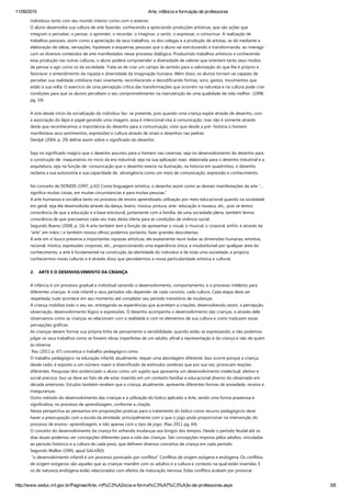 11/09/2015 Arte, infância e formação de professores
http://www.seduc.mt.gov.br/Paginas/Arte,­inf%C3%A2ncia­e­forma%C3%A7%C3%A3o­de­professores.aspx 3/8
indivíduos tanto com seu mundo interior como com o exterior.
O aluno desenvolve sua cultura de arte fazendo, conhecendo e apreciando produções artísticas, que são ações que
integram o perceber, o pensar, o aprender, o recordar, o imaginar, o sentir, o expressar, o comunicar. A realização de
trabalhos pessoais, assim como a apreciação de seus trabalhos, os dos colegas e a produção de artistas, se dá mediante a
elaboração de idéias, sensações, hipóteses e esquemas pessoais que o aluno vai estruturando e transformando, ao interagir
com os diversos conteúdos de arte manifestados nesse processo dialógico. Produzindo trabalhos artísticos e conhecendo
essa produção nas outras culturas, o aluno poderá compreender a diversidade de valores que orientam tanto seus modos
de pensar e agir como os da sociedade. Trata‐se de criar um campo de sentido para a valorização do que lhe é próprio e
favorecer o entendimento da riqueza e diversidade da imaginação humana. Além disso, os alunos tornam‐se capazes de
perceber sua realidade cotidiana mais vivamente, reconhecendo e decodificando formas, sons, gestos, movimentos que
estão à sua volta. O exercício de uma percepção crítica das transformações que ocorrem na natureza e na cultura pode criar
condições para que os alunos percebam o seu comprometimento na manutenção de uma qualidade de vida melhor  ﴾1998,
pg. 19﴿
 
A arte desde início da socialização do indivíduo faz‐ se presente, pois quando uma criança expõe através de desenho, com
a associação do lápis e papel gerando uma imagem, essa é intencional visa à comunicação, mas não é somente através
deste que reconhecemos a importância do desenho para a comunicação, visto que desde a pré‐ história o homem
manifestava seus sentimentos, expressões e cultura através de sinais e desenhos nas pedras.
Derdyk ﴾2004, p. 29﴿ define assim sobre o significado do desenho:
 
Seja no significado mágico que o desenho assumiu para o homem nas cavernas, seja no desenvolvimento do desenho para
a construção de  maquinários no inicio da era industrial, seja na sua aplicação mais  elaborada para o desenho industrial e a
arquitetura, seja na função de  comunicação que o desenho exerce na ilustração, na historia em quadrinhos, o desenho
reclama a sua autonomia e sua capacidade de  abrangência como um meio de comunicação, expressão e conhecimento.  
 
No conceito de DONDIS ﴾1997, p.02﴿ Como linguagem artística, o desenho assim como as demais manifestações da arte “...
significa muitas coisas, em muitas circunstancias e para muitas pessoas.”  
A arte humaniza e socializa tanto no processo de ensino aprendizado utilização por meio educacional quando na sociedade
em geral, seja ela desenvolvida através da dança, teatro, música, pintura, arte‐ educação e museus, etc., pois se temos
consciência de que a educação é a base estrutural, juntamente com a família, de uma sociedade plena, também temos
consciência de que precisamos cada vez mais desta oferta para as condições de vivência social.
Segundo Bueno ﴾2008, p. 16﴿ A arte também tem a função de apresentar o visual, o musical, o corporal, enfim, é através da
“arte” em mãos ﴾ e também nossos olhos﴿ podemos portanto, fazer grandes descobertas.
A arte em si busca preserva a importantes riquezas artísticas, ela exatamente reuni todas as dimensões humanas, emotiva,
racional, mística, expressões corporais, etc., proporcionando uma experiência única, e insubstituível por qualquer área do
conhecimento, a arte é fundamental na construção da identidade do individuo e de toda uma sociedade, e propicia
conhecermos novas culturas e é através disso que percebermos a nossa particularidade artística e cultural.
 
2.    ARTE E O DESENVOLVIMENTO DA CRIANÇA
 
A infância é um processo gradual e individual variando o desenvolvimento, comportamento, e o processo intelecto para
diferentes crianças. A vida infantil e seus períodos vão depender de cada convívio, cada cultura. Cada etapa deve ser
respeitada, tudo acontece em seu momento até completar seu período transitório de mudanças.
A criança mobiliza todo o seu ser, entregando as experiências que acarretam a criações, desenvolvendo assim, a percepção,
observação, desenvolvimento lógico e expressões. O desenho acompanha o desenvolvimento das crianças, e através dele
observamos como as crianças se relacionam com a realidade e com os elementos de sua cultura e como traduzem essas
percepções gráficas.
As crianças devem formar sua própria linha de pensamento e sensibilidade, quando estão se expressando, e não podemos
julgar os seus trabalhos como se fossem obras imperfeitas de um adulto, afinal a representação é da criança e não de quem
as observa.
 Rau ﴾2011 p. 67﴿ conceitua o trabalho pedagógico como  
O trabalho pedagógico na educação infantil, atualmente, requer uma abordagem diferente. Isso ocorre porque a criança,
desde cedo, é exposto a um número maior e diversificado de estímulos cerebrais que por sua vez, provocam reações
diferentes. Pesquisas têm evidenciado o aluno como um sujeito que apresenta um desenvolvimento intelectual, afetivo e
social precoce. Isso se deve ao fato de ele estar inserido em um contexto familiar e educacional diverso do observado em
década anteriores. Estudos também revelam que a criança, atualmente, apresenta diferentes formas de ansiedade, receios e
inseguranças.
Outro método do desenvolvimento das crianças e a utilização do lúdico aplicado a Arte, sendo uma forma prazerosa e
significativa, no processo de aprendizagem, conforme a citação.
Nessa perspectiva ao pensamos em proposições praticas para o tratamento do lúdico como recurso pedagógicos deve
haver a preocupação com a escola da atividade, principalmente com o que o jogo pode proporcionar na intervenção do
processo de ensino‐ aprendizagem, e não apenas com o tipo de jogo. ﴾Rau 2011 pg. 64﴿.
O conceito do desenvolvimento da criança foi sofrendo mudanças aos longos dos tempos. Desde o período feudal até os
dias atuais podemos ver concepções diferentes para a vida das crianças. São concepções imposta pelos adultos, vinculadas
ao período histórico e a cultura de cada povo, que definem diversos conceitos de criança em cada período.
Segundo Wallon ﴾1995, apud GALVÃO﴿
 “o desenvolvimento infantil é um processo pontuado por conflitos” Conflitos de origem exógena e endógena. Os conflitos
de origem exógenos são aqueles que as crianças mantêm com os adultos e a cultura e contexto na qual estão inseridas. E
os de natureza endógena estão relacionados com efeitos da maturação nervosa. Estes conflitos acabam por provocar
 