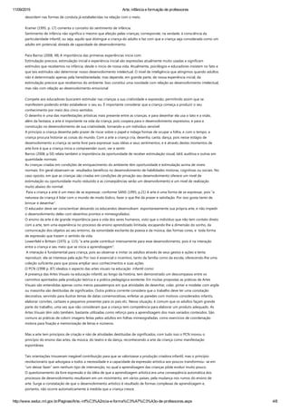 11/09/2015 Arte, infância e formação de professores
http://www.seduc.mt.gov.br/Paginas/Arte,­inf%C3%A2ncia­e­forma%C3%A7%C3%A3o­de­professores.aspx 4/8
desordem nas formas de conduta já estabelecidas na relação com o meio.
 
Kramer ﴾1995, p. 17﴿ comenta o conceito do sentimento de infância:
Sentimento de infância não significa o mesmo que afeição pelas crianças; corresponde, na verdade, à consciência da
particularidade infantil, ou seja, aquilo que distingue a criança do adulto e faz com que a criança seja considerada como um
adulto em potencial, dotada de capacidade de desenvolvimento.      
 
Para Barros ﴾2008, 48﴿ A importância das primeiras experiências inicia com:
Estimulação precoce, estimulação inicial e experiência inicial são expressões atualmente muito usadas e significam
estímulos que recebemos na infância, desde o inicio de nossa vida. Atualmente, psicólogos e educadores insistem no fato e
que tais estímulos vão determinar nosso desenvolvimento intelectual. O nível de inteligência que atingimos quando adultos
não é determinado apenas pela hereditariedade, mas depende, em grande parte, de nossa experiência inicial, da
estimulação precoce que recebemos do ambiente. Isso constitui uma novidade com relação ao desenvolvimento intelectual,
mas não com relação ao desenvolvimento emocional
         
Compete aos educadores buscarem estimular nas crianças a sua criatividade e expressão, permitindo assim que se
manifestem podendo então estabelecer o seu eu. É importante considerar que a criança começa a produzir o seu
conhecimento por meio dos cinco sentidos.  
O desenho é uma das manifestações artísticas mais presente entre as crianças, e para desenhar ela usa o tato e a visão,
além da fantasia, a arte é importante na vida da criança, pois coopera para o desenvolvimento expressivo, e para a
construção no desenvolvimento de sua criatividade, tornando‐a um indivíduo sensível.
A princípio a criança desenha pelo prazer de riscar sobre o papel e indaga formas de ocupar a folha, e com o tempo, a
criança procura historiar as coisas do mundo. Com a arte a criança cria, desenha, canta, dança, pois nesse estágio de
desenvolvimento a criança se sente livre para expressar suas idéias e seus sentimentos, e é através destes momentos de
arte livre é que a criança inicia a compreender ouvir, ver e sentir.
Barros ﴾2008, p.50﴿ relata também a importância da oportunidade de receber estimulação visual, tátil, auditiva e outras em
quantidade normais:
As crianças criadas em condições de enriquecimento do ambiente têm oportunidade e estimulação acima de níveis
normais. Em geral observam‐se  resultados benéficos no desenvolvimento de habilidades motoras, cognitivas ou sociais. No
caso oposto, em que as crianças são criadas em condições de privação seu desenvolvimento oferece um nível de
estimulação ou oportunidade muito reduzido e as conseqüências serão um desenvolvimento e um nível de realização
muito abaixo do normal.
 Para a criança a arte é um meio de se expressar, conforme SANS ﴾1995, p.21﴿ A arte é uma forma de se expressar, pois “a
natureza da criança é lidar com o mundo de modo lúdico, fazer o que lhe dá prazer e satisfação. Por isso gosta tanto de
brincar e desenhar”.
O educador deve ser conscientizar deixando os educandos desenvolvam  espontaneamente sua própria arte, e não impedir
o desenvolvimento deles com desenhos prontos e mimeografados.
O ensino da arte é de grande importância para a vida dos seres humanos, visto que o indivíduo que não tem contato direto
com a arte, tem uma experiência no processo de ensino aprendizado limitada, escapando lhe a dimensão do sonho, da
comunicação dos objetos ao seu entorno, da sonoridade excitante da poesia e da música, das formas cores, e  toda forma
de expressão que trazem o sentido da vida.
Lowenfeld e Brittain ﴾1970, p. 115﴿ “a arte pode contribuir imensamente para esse desenvolvimento, pois é na interação
entre a criança e seu meio que se inicia a aprendizagem”.
 A interação é fundamental para criança, pois ao observar e imitar os adultos através de seus gestos e ações e tenta
reproduzir, ela se interessa pela ação Por isso é essencial o incentivo, tanto da família como da escola, oferecendo‐lhe uma
coleção suficiente para que possa ampliar seus conhecimentos e suas ações.
O PCN ﴾1998 p. 87﴿ idealiza o aspecto das artes visuais na educação  infantil como:
A presença das Artes Visuais na educação infantil, ao longo da história, tem demonstrado um descompasso entre os
caminhos apontados pela produção teórica e a prática pedagógica existente. Em muitas propostas as práticas de Artes
Visuais são entendidas apenas como meros passatempos em que atividades de desenhar, colar, pintar e modelar com argila
ou massinha são destituídas de significados. Outra prática corrente considera que o trabalho deve ter uma conotação
decorativa, servindo para ilustrar temas de datas comemorativas, enfeitar as paredes com motivos considerados infantis,
elaborar convites, cartazes e pequenos presentes para os pais etc. Nessa situação, é comum que os adultos façam grande
parte do trabalho, uma vez que não consideram que a criança tem competência para elaborar um produto adequado. As
Artes Visuais têm sido também, bastante utilizadas como reforço para a aprendizagem dos mais variados conteúdos. São
comuns as práticas de colorir imagens feitas pelos adultos em folhas mimeografadas, como exercícios de coordenação
motora para fixação e memorização de letras e números.
 
Mas a arte tem princípios de criação e não de atividades destituídas de significados, com tudo isso o PCN inovou o
princípio do ensino das artes, da música, do teatro e da dança, reconhecendo a arte da criança como manifestação
espontânea.  
 
Tais orientações trouxeram inegável contribuição para que se valorizasse a produção criadora infantil, mas o princípio
revolucionário que advogava a todos a necessidade e a capacidade da expressão artística aos poucos transformou‐ se em
“um deixar fazer” sem nenhum tipo de intervenção, no qual a aprendizagem das crianças pôde evoluir muito pouco.  
O questionamento da livre expressão e da idéia de que a aprendizagem artística era uma conseqüência automática dos
processos de desenvolvimento resultaram em um movimento, em vários países, pela mudança nos rumos do ensino de
arte. Surge a constatação de que o desenvolvimento artístico é resultado de formas complexas de aprendizagem e,
portanto, não ocorre automaticamente à medida que a criança cresce.
 