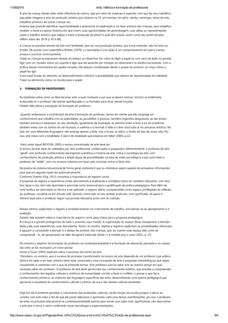 11/09/2015 Arte, infância e formação de professores
http://www.seduc.mt.gov.br/Paginas/Arte,­inf%C3%A2ncia­e­forma%C3%A7%C3%A3o­de­professores.aspx 5/8
A arte da criança, desde cedo, sofre influência da cultura, seja por meio de materiais e suportes com que faz seus trabalhos,
seja pelas imagens e atos de produção artística que observa na TV, em revistas, em gibis, rótulos, estampas, obras de arte,
trabalhos artísticos de outras crianças etc.
Embora seja possível identificar espontaneidade e autonomia na exploração e no fazer artístico das crianças, seus trabalhos
revelam: o local e a época histórica em que vivem; suas oportunidades de aprendizagem; suas idéias ou representações
sobre o trabalho artístico que realiza e sobre a produção de arte23 à qual têm acesso, assim como seu potencial para
refletir sobre ela. ﴾PCN p. 87 e 88﴿
A criança se expressa através da arte com facilidade, pois em sua produção artística, que é sua invenção, não há certo ou
errado. De acordo com Lowenfeld e Brittain ﴾1970﴿, a criatividade é uma ação, é um comportamento em que a criança
produz e constrói continuamente.
Todas as crianças se expressam através do esboço ou desenhos. Por meio do lápis e papel ou com caco de tijolo na parede.
Agir com um riscador sobre um suporte é algo que ela aprende por imitação ao observarem os adultos escrevendo. Com a
prática desses movimentos em papéis variados, ela adquire coordenação dando o prazer de produzir um traço sobre o
papel faz agir.
A principal função do desenho no desenvolvimento infantil é a possibilidade que oferece de representação da realidade.
Trazer os elementos vistos no mundo para o papel.
3.    FORMAÇÃO DE PROFESSORES
 
As hipóteses sobre como se deve lecionar arte, o qual conteúdo e por que se devem ensinar, tornam‐se totalmente
antiquadas se o professor não estiver aperfeiçoado o ou formado para atuar nessas funções.  
Ostetto fala sobre a concepção da formação do professor :
 
 Quando reclamamos a contribuição da arte à formação do professor, temos em mente que ela congrega um
conhecimento que trabalha com as polaridades: ao possibilitar o gostoso, também engendra desgostoso; ao dar prazer,
também provoca o desprazer; se traz satisfação, igualmente dá frustração; se permite trazer à tona a luz da existência,
também mexe com os sonhos do ser humano; o sublime e o horrível, o belo e o feio: esta tudo ai, no processo artístico. Na
arte, em suas diferentes linguagens, não emerge apenas a fada, mas a bruxa, os ódios, o fundo do baú da nossa vida. Por
isso, arte mexe com a totalidade. E não é de totalidade que estamos em falta? ﴾2004, p.12﴿
 
 Para Lanier ﴾apud RICHTER, 2005﴿ o ensino concretizado da arte deve ter:
O ensino da arte deve ser realizados por dois professores, credenciados e preparados diferentemente: o professor de arte
“geral” com profundo conhecimento abrangendo a estética, a história da arte, crítica e sociologia da arte, com
conhecimento de produção artística e amplo leque de possibilidades na área de mídia tecnológica; e por outro lado o
professor de ”ateliê”, com um enorme interesse em fazer arte e ensinar outros a fazer arte.
Na pratica do sistema educacional de forma geral, pretende é que os indivíduos sejam capazes de armazenar informações
para que em seguida repeti‐las automaticamente.  
Conforme Ostetto ﴾Org. 2011﴿ conceitua a importância do registro como:
A proposta de registra a experiência vivida, descrevendo e analisando a complexa trama do cotidiano educativo, com seus
fios, laços e nós, tem sido apontada e assumida como essencial para a qualificação da prática pedagógica. Para além de
uma tarefa a ser executada ou técnica a ser aplicado, o registro diário, compreendido como espaço privilegiado da reflexão
do professor, converte‐se em atitude vital. Quando vivenciado no seu sentido profundo, com significado, dá apoio e
oferece base para o professor seguir sua jornada educativa junto com as crianças.  
 
Nesses termos, explicitado o registro é verdadeiramente um instrumento de trabalho, articulando‐se ao planejamento e à
avaliação
Ostetto fala também sobre a importância do registro como peça chave para a proposta pedagógica:
A criança é a grande protagonista de todo o processo aqui trazido. A organização do espaço deixa transparecer a atenção
dada a ela, suas experiências, suas descobertas. Assim, os moveis, objetos e registros explicitam as possibilidades oferecidas
e aguçam a curiosidade a atenção e o desejo de produzir das crianças, que, ao usarem esse espaço dão conta de
compreendê ‐ lo, de apropriarem‐se dele, de agirem sobre ele, lendo‐ o à medida que o usam ﴾2011, p. 27﴿
 
No entanto o objetivo da formação do professor na contemporaneidade é a formação de educando pensante e no campo
das artes se faz necessário um novo pensar.
Ferraz e Fusari ﴾1993﴿ explicam sobre o processo de ensino da arte:
 Percebem, no entanto, que o sucesso do processo transformador no ensino da arte depende de um professor cuja prática
teórica do saber e do fazer artístico deve estar conectada a uma concepção de arte e propostas metodológicas que sejam
consistentes e coerentes com o que se pretende formar. Esse professor precisa saber arte ao mesmo tempo em que
necessita saber ser professor. O professor de arte deve aprofundar seu conhecimento estético, que envolve a compreensão
e conhecimento dos legados culturais e artísticos da humanidade, unindo o fazer e o refletir, o pensar o que faz e,
conhecimentos artísticos, as vivências das linguagens específicas das artes, desenvolvendo uma prática pedagógica que
aproxime o estudante do conhecimento cultural e artístico da sua e das demais culturas existentes.
 
Hoje em dia é evidente perceber o crescimento das produções culturais, sendo função da escola justapor o aluno ao
contato com este meio a fim de que ele possa selecionar e aproveitar cada uma dessas manifestações, por isso o professor
de artes no processo educacional na contemporaneidade precisa para tornar suas aulas mais significativas, não deve temer
a arte que o cerca, e assim conferindo novas tecnologias e experimentações.
 