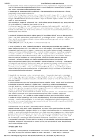 11/09/2015 Arte, infância e formação de professores
http://www.seduc.mt.gov.br/Paginas/Arte,­inf%C3%A2ncia­e­forma%C3%A7%C3%A3o­de­professores.aspx 6/8
É necessário então vivenciar visando à compreensão da arte e seu ensino, propiciando assim uma proposição do docente
ao aluno sugerindo nessa escrita, pensar o professor/artista, que produz arte e vivencia processos de criação, obtendo
dessa maneira, maior solidez à sua proposta em sala de aula.  
O educador deve ser cauteloso e considerar, também, que o nível de desenvolvimento de cada educando é diferente,
estando sujeito muito ao seu potencial cognitivo.
O professor de arte não precisa ser necessariamente um artista, sendo necessário sim, que ele tenha a compreensão das
vertentes da arte que, pode resulta em uma contribuição positiva na atuação do educador. Deve ter também, o respeito à
bagagem cultural dos educando, incentivando‐os a dilatar e ampliar seu repertório cognitivo e sensitivo, com intuito de
melhor seu próprio mundo social.
Outra dificuldade na formação de professores de artes é atender todas as vertentes das artes, pois, nem sempre o educador
tem formação especifica, e o que como relata Zagonel ﴾2011‐ p. 58﴿:
O professor será capaz de ensinar música a seus alunos, caso não possua uma formação completa e aprofundada em
música, sabemos que, infelizmente, na escola brasileira, nem sempre o professor que ministra as aulas de música tem
formação especifica. Muitas vezes ele não conhece nem mesmo a música como área de conhecimento, e mesmo ainda as
metodologias de ensino especifico.
 
O educador de planejar suas aulas fazendo uma inter relação com as  linguagens vertentes da arte, ou seja, teatro, dança,
música, e artes visuais. Juntamente com os elementos formais, sua composição, períodos e movimentos a quais pertencem.
Mesmo sabendo que a formação em educação artística vai habilitar dando lhe a compreensão maior para uma área
especifica das vertentes da arte.
O PCNs ﴾1997 p. 50﴿ aponta a atitude professor no ensino aprendizado da arte:
 
A atitude do professor em sala de aula é importante para criar climas de atenção e concentração, sem que se perca a
alegria. As aulas tanto podem inibir o aluno quanto fazer com que atue de maneira indisciplinada. Estabelecer regras de uso
do espaço e de relacionamento entre os alunos é importante para garantir o bom andamento da aula. A adequação da
roupa para permitir mais mobilidade é indispensável. É preciso dar condições para o aluno criar confiança para explorar
movimentos, para estimular a inventividade e a coordenação de suas ações com a dos outros. Os temas devem ser
escolhidos considerando o desenvolvimento do aluno. Podem ser propostas de pesquisa de movimentos, de estímulos
rítmicos, de criação de movimentos em duplas ou grupos e de composição com a área de música. Nem sempre a
originalidade é necessária em cada aula, pois os alunos gostam e necessitam da repetição de atividades. Essa
experimentação possibilita que descubram suas capacidades e adquiram segurança ao se movimentar e possam atuar e
recriar a partir de suas descobertas. Não é necessário que as aulas sejam acompanhadas por estímulos sonoros criados,
pois no silêncio existem ritmos ﴾internos e externos﴿ que podem e devem ser explorados. Os jogos populares de
movimento, cirandas, amarelinhas e muitos outros são importantes fontes de pesquisa. Essas manifestações populares
devem ser valorizadas pelo professor e estar presentes no repertório dos alunos, pois são parte da riqueza cultural dos
povos, constituindo importante material para a aprendizagem.
 
O educador de artes deve estimar a prática, o conhecimento teórico e a leitura da obra de arte, pois o ensino da arte
necessita de abordagens que norteiem a criação, produção, ampliação de conhecimento e apreciação artística, refletindo
assim na modificação de concepções errôneas sobre a educação artística, radicado nas mentes de muitos educandos no
transcorrer da história.
O professor pode motivar os educando utilizar perguntas, situações problemas, projetos, partindo sempre das necessidades
e do interesses dos educando, dessa forma o educador media a ampliando dos conhecimentos dos estudantes. É
importante também que o professor conhecer as características do desenvolvimento expressivo das crianças, mesmo que
estas não sigam regras fixas de comportamento e idade, pois podem favorecer o seu trabalho de mediação e, é essencial,
conhecer em os educandos e o contexto social em que estão inseridos.
As formações de docentes de artes devem articular os saberes disciplinares específicos, para o educador mediar conteúdos
onde dominem o processo de ensino aprendizagem e entendam quais as formas que realizam este processo.  
Segundo Ostetto ﴾2011, p. 128﴿, a formação do educador envolve racionalidade teórico‐ técnica conforme  a citação:
A formação do professor envolve muito mais que uma racionalidade, teórico‐ técnica, marcado por aprendizagens
conceituais e procedimentais metodológicos. Há no reino da prática pedagógica e da formação de professores muito mais
que domínio teórico, competência técnica e compromisso político. Lá estão histórias de vida, crenças valores, afetividade,
enfim, a subjetividade dos sujeitos implicados.
 
Conforme Zagonel ﴾2011, p. 58﴿ no que e refere à interação alunos e tecnologia.
Para que a interação com os alunos aconteça de maneira mais eficaz e para que os conteúdos e a forma de trabalho
escolhidos pelo professor sejam adequados e resultem em um trabalho produtivo, é importante que o professor conheça a
realidade em que ele está inserido. Um bom exemplo seria com relação ao uso da tecnologia, presente na vida da criança e
jovens de maneira muito intensa. Ao usar esses recursos, além de enriquecer suas aulas, o professor consegue criar uma
linha de comunicação com seus alunos e traz a prática desenvolvida por eles fora da escola para dentro da sala de aula.
São necessários que as metodologias de ensino aprendizado aconteçam de forma prazerosa para os educandos.  
O educador deve conhecer seus educandos, e seu ciclo social. Por isso é recomendável que o professor analise o sistema de
trabalho e as atividades que mais comportam no contexto social em cada particularidade de turmas, tendo em vista as
transformações individuais e sociais.
CONSIDERAÇÕES FINAIS
 
A Arte permite o desenvolvimento de atitudes fundamentais para o indivíduo como senso crítico, e a criatividade. A arte faz
parte da vida da criança como instrumento de leitura do mundo e de si mesma, e é através dela que o indivíduo se
 