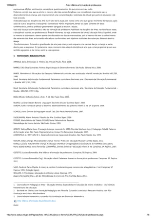 11/09/2015 Arte, infância e formação de professores
http://www.seduc.mt.gov.br/Paginas/Arte,­inf%C3%A2ncia­e­forma%C3%A7%C3%A3o­de­professores.aspx 7/8
expressa sua aflições, sentimentos, sensações e questionamentos do que ocorre em seu redor.
Podemos concluir que para a arte ter o mesmo valor das outras disciplinas e ser considerada importante para o
desenvolvimento da criança, será imprescindível uma conscientização e ostentada de atitude por parte do educador e de
toda a escola.
A desvalorização da disciplina da Arte é um fato real e atual, pois é vista como uma aula para o momento de repouso, após
aulas de outras disciplinas. A disciplina é considerada menos importante, tendo seu valor somente em datas
comemorativas, onde o professor geralmente é obrigado a decorar a escola.
Mas essa situação ocorre devido à falta de formação de professores habilitado na disciplina de Artes, na maioria das vezes,
a disciplina é suprida por professores da Área de Humanas, ou seja, professores de Letras, Educação Física, Espanhol, onde
os mesmo se submetem a serem apenas um decorador em épocas memorativas, pois o mesmo não tem o conhecimento
das vertentes das Artes, se tornando educadores conformistas, sem objetivos e atitudes de mudanças, deixando assim a
deseja.
 Concluímos assim, firmando o grande valor da arte para criança, pois enquanto cria, canta e dança, a criança se sente
aberto para se expressar. E é justamente neste, momento das aulas da disciplina de arte que a criança aprende a usar seus
sentidos aguçados, e ela inicia a sentir e a se expressar.
 
4.    REFERENCIAS BIBLIOGRAFICAS
 
ARNOLD, Dana. Introdução à  História da Arte.São Paulo: Ática, 2008.
 
BARRO, Célia Silva Guimarães. Pontos de psicologia do Desenvolvimento. São Paulo. Editora Ática. 2008.  
 
BRASIL. Ministério da Educação e do Desporto. Referencial curricular para a educação infantil: Introdução. Brasília: MEC/SEF,
1998.
Brasil. Secretaria de Educação Fundamental. Parâmetros curriculares Nacionais: arte / Secretaria de Educação Fundamental.
– Brasília: MEC / SEF, 1998.
 
Brasil. Secretaria de Educação Fundamental. Parâmetros curriculares nacionais: arte / Secretaria de Educação Fundamental. –
Brasília : MEC/SEF, 1997. 130p.
 
BOSI, Alfredo. Reflexões Sobre a Arte‐ 7. Ed. São Paulo: Ática 2000.   
 
BUENO, Luciana Estevam Barone. Linguagem das Artes Visuais‐ Curitiba: Ibpex‐ 2008
DERDYK, Edith. Formas de pensar o desenho: desenvolvimento do grafismo infantil. 3 ed. SP: Scipione, 2004.
 
DONDIS, Donis. Sintaxe da linguagem visual. 2 ed. São Paulo: Martins Fontes, 1997.
 
ENGELMANN, Adenir Antonio. Filosofia da Arte. Curitiba. Ibpex. 2008
FERRAZ, Maria Heloísa de Toledo, FUSARI, Maria Felisminda de Rezende.
Metodologia do Ensino da Arte. São Paulo: Cortez, 1993.
 
GODOY, Kathya Maria Ayres. O espaço da dança na escola. In: KERR, Dorotéa Machado ﴾org.﴿. Pedagogia Cidadã: Caderno
de formação: artes. São Paulo. Páginas & Letras; Unesp. Pró‐Reitoria de Graduação, 2007.
LOWENFELD, V.; BRITTAIN, W. L. Desenvolvimento da Capacidade Criadora. São Paulo: Mestre Jou, 1970.
 
MOURA, Ieda Camargo. Musicalizando Criança: Teoria e Prática da Educação Musical. Curitiba: Ibpex, 2011.
MUNIZ, Luciana. Naturalmente criança: A educação infantil de uma perspectiva sociocultural. In: KRAMER, Sonia; LEITE,
Maria Isabel; NUNES, Maria Fernanda; GUIMARÃES, Daniela. Infância e educação infantil. 6 ed. Campinas, SP: Papirus, 2007.
 
OSTETTO, Luciana Esmeralda. Arte Infância e formação de professores: Campinas, SP; Papirus, 2004.  
 
OSTETTO, Luciana Esmeralda ﴾Org.﴿. Educação infantil: Saberes e fazeres na formação de professores. Campinas, SP; Papirus,
2011.
 
SANS, Paulo de Tarso Cheida. A criança e o artista: Fundamentos para o ensino das artes plásticas. 2. ed. Campinas, SP:
Papirus, 1995. ﴾Coleção Ágere﴿.
WALLON, H. Psicologia e educação da infância. Lisboa: Estampa 1975.
Zagone Bernadete ﴾Org.﴿....[et al.]. Metodologia do ensino da Arte. Curitiba, Ibpex, 2011.
 
 __________________________________________________________________________________
1.    Licenciado em Pedagogia e Artes – Educação Artística. Especialista em Educação de Jovens e Adultos – EJA, Instituto
Panamericano de Educação.
2.    Bacharel em Direito, com Formação Pedagógica em Filosofia. Cursando Licenciatura Plena em História, com Pós‐
Graduação em Cultura Afro‐Brasileira.
3.    Licenciada em Matemática, cursando Pós‐Graduação em Ensino da Matemática.
Arte, infância e formação de professores.docx
Autor:
 
 