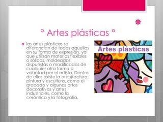 ° Artes plásticas °
 las artes plásticas se
diferencian de todas aquellas
en su forma de expresión, ya
que utilizan materias flexibles
o sólidas, moldeadas,
dispuestas o modificadas de
cualquier otra forma a
voluntad por el artista. Dentro
de ellas existe la arquitectura,
pintura y escultura, como el
grabado y algunas artes
decorativas y artes
industriales, como la
cerámica y la fotografía.
 