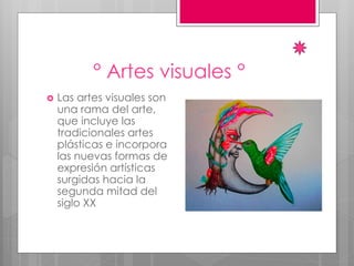 ° Artes visuales °
 Las artes visuales son
una rama del arte,
que incluye las
tradicionales artes
plásticas e incorpora
las nuevas formas de
expresión artísticas
surgidas hacia la
segunda mitad del
siglo XX
 