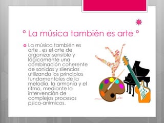 ° La música también es arte °
 La música también es
arte , es el arte de
organizar sensible y
lógicamente una
combinación coherente
de sonidos y silencios
utilizando los principios
fundamentales de la
melodía, la armonía y el
ritmo, mediante la
intervención de
complejos procesos
psico-anímicos.
 