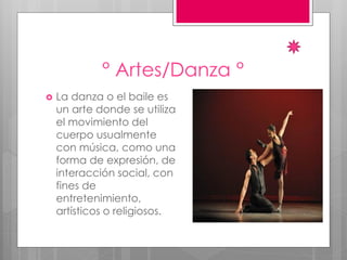 ° Artes/Danza °
 La danza o el baile es
un arte donde se utiliza
el movimiento del
cuerpo usualmente
con música, como una
forma de expresión, de
interacción social, con
fines de
entretenimiento,
artísticos o religiosos.
 
