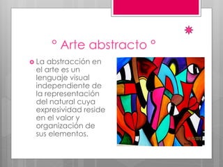 ° Arte abstracto °
 La abstracción en
el arte es un
lenguaje visual
independiente de
la representación
del natural cuya
expresividad reside
en el valor y
organización de
sus elementos.
 