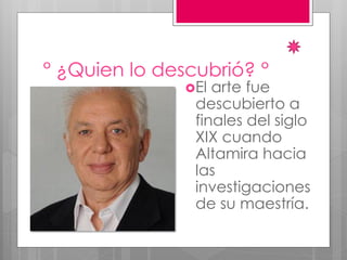 ° ¿Quien lo descubrió? °
El arte fue
descubierto a
finales del siglo
XIX cuando
Altamira hacia
las
investigaciones
de su maestría.
 