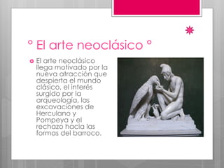 ° El arte neoclásico °
 El arte neoclásico
llega motivado por la
nueva atracción que
despierta el mundo
clásico, el interés
surgido por la
arqueología, las
excavaciones de
Herculano y
Pompeya y el
rechazo hacia las
formas del barroco.
 