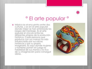 ° El arte popular °
 México es el encuentro entre dos
culturas, y es en el arte popular
donde mejor se han sintetizado los
rasgos del mestizaje. Es el arte
popular el vínculo entre las
diferentes etapas de la evolución
histórica. Cada persona que
produce con sus manos ha sido
influenciado por sus raíces
históricas y por su propio
imaginario. Es aquí donde mujeres
y hombres ponen en juego la
habilidad de sus manos y lo rico
de su imaginación para conseguir
obras.
 