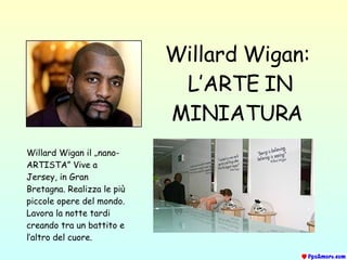 Willard Wigan:   L’ARTE IN MINIATURA Willard Wigan  il  „nano- ARTISTA ”  Vive a Jersey, in Gran Bretagna .  Realizza le più piccole opere del mondo .  Lavora la notte tardi   creando tra un battito e l’altro del cuore . 