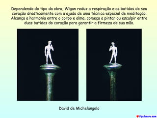 David de Michelangelo Dependendo do tipo da obra, Wigan reduz a respiração e as batidas de seu coração drasticamente com a ajuda de uma técnica especial de meditação. Alcança a harmonia entre o corpo e alma, começa a pintar ou esculpir entre duas batidas do coração para garantir a firmeza de sua mão. 