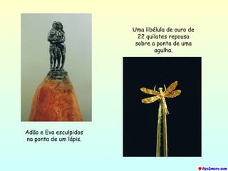 Adão e Eva esculpidos na ponta de um lápis. Uma libélula de ouro de 22 quilates repousa sobre a ponta de uma agulha. 