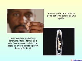 A maior parte de suas obras pode  caber no buraco de uma agulha. Desde menino era disléxico, porém mais tarde tornou-se o mais famoso micro miniaturista, capaz de criar a beleza a partir de um grão de pó. 