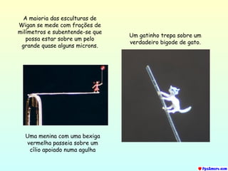 Uma menina com uma bexiga vermelha passeia sobre um cílio apoiado numa agulha Um gatinho trepa sobre um verdadeiro bigode de gato. A maioria das esculturas de Wigan se mede com frações de milímetros e subentende-se que possa estar sobre um pelo grande quase alguns microns. 