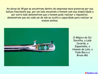 As obras de Wigan se encontram dentro de empresas mais pioneiras por sua beleza fascinante que, por um lado encantam o homem com sua simplicidade e por outro lado demonstram que o homem pode realizar o impossível, demonstram que em cada um de nós se oculta a capacidade para realizar os nossos sonhos. O Mágico de Oz: Dorothy, o Leão Covarde, o Espantalho, o Homem de Lata, a Fada Boa e a Bruxa Má. 