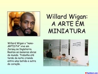 Willard Wigan:   A ARTE EM MINIATURA Willard Wigan o &quot;nano-ARTISTA” vive em Jersey,na Inglaterra. Realiza as menores obras do mundo. Trabalha até tarde da noite criando entre uma batida e outra do coração. 