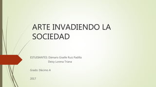 ARTE INVADIENDO LA
SOCIEDAD
ESTUDIANTES: Dámaris Giselle Ruiz Padilla
Deisy Lorena Triana
Grado: Décimo A
2017
 