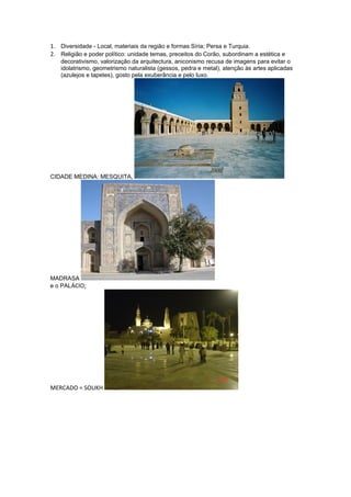 1. Diversidade - Local, materiais da região e formas Síria; Persa e Turquia.
2. Religião e poder político: unidade temas, preceitos do Corão, subordinam a estética e
   decorativismo, valorização da arquitectura, aniconismo recusa de imagens para evitar o
   idolatrismo, geometrismo naturalista (gessos, pedra e metal), atenção às artes aplicadas
   (azulejos e tapetes), gosto pela exuberância e pelo luxo.




CIDADE MEDINA: MESQUITA,




MADRASA
e o PALÁCIO;




MERCADO = SOUKH
 