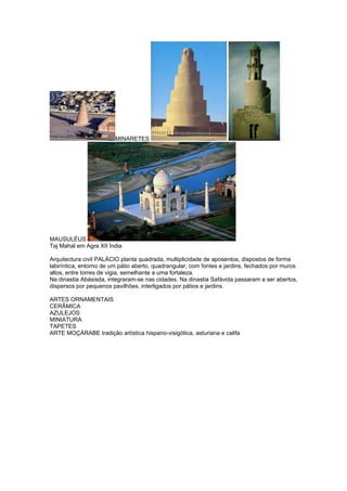 MINARETES




MAUSULÉUS
Taj Mahal em Agra XII Índia

Arquitectura civil PALÁCIO planta quadrada, multiplicidade de aposentos, dispostos de forma
labiríntica, entorno de um pátio aberto, quadrangular, com fontes e jardins, fechados por muros
altos, entre torres de vigia, semelhante a uma fortaleza.
Na dinastia Abásisda, integraram-se nas cidades. Na dinastia Safávida passaram a ser abertos,
dispersos por pequenos pavilhões, interligados por pátios e jardins.

ARTES ORNAMENTAIS
CERÂMICA
AZULEJOS
MINIATURA
TAPETES
ARTE MOÇÁRABE tradição artística hispano-visigótica, asturiana e califa
 