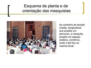 Esquema de planta e de
orientação das mesquistas


                   Ao contrário do templo
                   cristão, longitudinal,
                   que propõe um
                   percurso, a mesquita
                   propõe um espaço
                   estático, simétrico,
                   onde o fiel fica no
                   mesmo local.
 