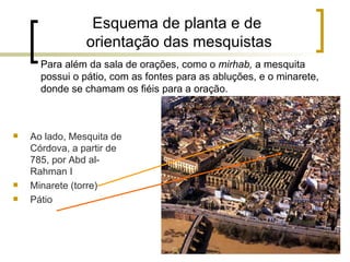 Esquema de planta e de
                orientação das mesquistas
      Para além da sala de orações, como o mirhab, a mesquita
      possui o pátio, com as fontes para as abluções, e o minarete,
      donde se chamam os fiéis para a oração.



   Ao lado, Mesquita de
    Córdova, a partir de
    785, por Abd al-
    Rahman I
   Minarete (torre)
   Pátio
 