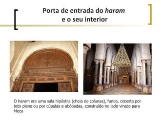 Porta de entrada do haram
                     e o seu interior




O haram era uma sala hipóstila (cheia de colunas), funda, coberta por
teto plano ou por cúpulas e abóbadas, construído no lado virado para
Meca
 
