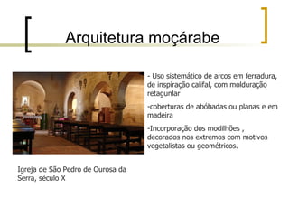 Arquitetura moçárabe

                                   - Uso sistemático de arcos em ferradura,
                                   de inspiração califal, com molduração
                                   retagunlar
                                   -coberturas de abóbadas ou planas e em
                                   madeira
                                   -Incorporação dos modilhões ,
                                   decorados nos extremos com motivos
                                   vegetalistas ou geométricos.


Igreja de São Pedro de Ourosa da
Serra, século X
 