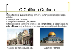 O Califado Omíada
Foi nesta altura que surgiram os primeiros testemunhos artísticos desta
religião:
- a Mesquita de Damasco;
- a Cúpula do Rochedo (Jerusalém).
Estes edifícios já eram uma revelação da simplicidade e abstracção da
arte islâmica que se limitava a transparecer os princípios desta religião.




Mesquita de Damasco, séc. VIII               Cúpula do Rochedo
 
