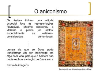 O aniconismo
Os árabes tinham uma atitude
especial face às representações
figurativas. Maomé condenou a
idolatria   e proibiu os   ídolos,
especialmente      as    estátuas,
consideradas          demoníacas.



crença de que só Deus pode
transformar um ser inanimado em
algo com vida, pelo que o homem não
podia replicar a criação de Deus sob a

forma de imagens.
 