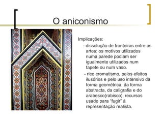 O aniconismo
     Implicações:
       - dissolução de fronteiras entre as
         artes: os motivos utilizados
         numa parede podiam ser
         igualmente utilizados num
         tapete ou num vaso.
        - rico cromatismo, pelos efeitos
         ilusórios e pelo uso intensivo da
         forma geométrica, da forma
         abstracta, da caligrafia e do
         arabesco(rabisco), recursos
         usado para “fugir” à
         representação realista.
 