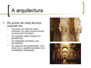 A arquitectura

   Do ponto de vista técnico,
    usavam-se:
       Os arcos em formas muito
        variadas; os mais comuns foram
        os arcos em ferradura
       As cúpulas (sobre tambor ou
        pendentes)
       As abóbadas (simples e de
        pendentes)
       As colunas de sustentação, com
        fuste liso e capitéis lavrados com
        rendilhados estilizados
 