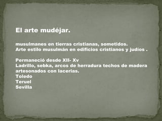 El arte mudéjar.
musulmanes en tierras cristianas, sometidos.
Arte estilo musulmán en edificios cristianos y judíos .
Permaneció desde XII- Xv
Ladrillo, sebka, arcos de herradura techos de madera
artesonados con lacerias.
Toledo
Teruel
Sevilla

 