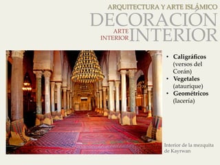 ARQUITECTURA Y ARTE ISLÁMICO 
DECORACIÓN 
ARTE INTERIOR 
INTERIOR 
• Caligráficos 
(versos del 
Corán) 
• Vegetales 
(ataurique) 
• Geométricos 
(lacería) 
Interior de la mezquita 
de Kayrwan 
 