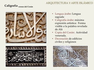 Decoración caligráfica 
ARQUITECTURA Y ARTE ISLÁMICO 
Caligrafía versos del Corán 
• Lengua árabe: Lengua 
sagrada 
• Caligrafía árabe: máxima 
expresión artística: Forma 
visible a la palabra revelada 
de Alá 
• Copia del Corán: Actividad 
venerada. 
• Decoración de edificios 
civiles y religiosos 
Decoración caligráfica 
 