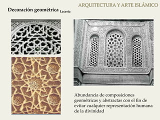 ARQUITECTURA Y ARTE ISLÁMICO 
Decoración geométrica Lacería 
Lacería 
Abundancia de composiciones 
geométricas y abstractas con el fin de 
evitar cualquier representación humana 
de la divinidad 
 