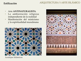 ARQUITECTURA Y ARTE ISLÁMICO 
Estilización 
• Arte ANTINATURALISTA. 
• La ambientación religiosa 
independiente de la realidad 
• Manifestación del misticismo 
y la espiritualidad musulmana 
Azulejos Islámicos 
 
