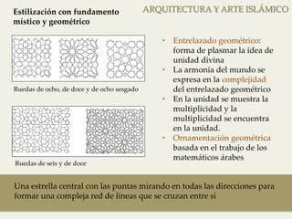 ARQUITECTURA Y ARTE ISLÁMICO 
• Entrelazado geométrico: 
forma de plasmar la idea de 
unidad divina 
• La armonía del mundo se 
expresa en la complejidad 
del entrelazado geométrico 
• En la unidad se muestra la 
multiplicidad y la 
multiplicidad se encuentra 
en la unidad. 
• Ornamentación geométrica 
basada en el trabajo de los 
matemáticos árabes 
Estilización con fundamento 
místico y geométrico 
Ruedas de ocho, de doce y de ocho sesgado 
Ruedas de seis y de doce 
Una estrella central con las puntas mirando en todas las direcciones para 
formar una compleja red de líneas que se cruzan entre sí 
 