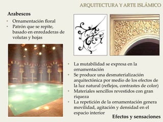 • Ornamentación floral 
• Patrón que se repite, 
basado en enredaderas de 
volutas y hojas 
ARQUITECTURA Y ARTE ISLÁMICO 
• La mutabilidad se expresa en la 
ornamentación 
• Se produce una desmaterialización 
arquitectónica por medio de los efectos de 
la luz natural (reflejos, contrastes de color) 
• Materiales sencillos revestidos con gran 
riqueza 
• La repetición de la ornamentación genera 
movilidad, agitación y densidad en el 
espacio interior 
Arabescos 
Efectos y sensaciones 
 
