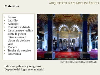 • Estuco 
• Ladrillo 
• Azulejos 
• Cerámica vidriada 
• La talla no se realiza 
sobre la piedra 
misma, sino en 
placas de piedra o 
yeso 
• Madera 
• Teselas de mosaico 
• Policromía 
ARQUITECTURA Y ARTE ISLÁMICO 
Materiales 
Edificios públicos y religiosos 
Depende del lugar es el material 
INTERIOR MEZQUITA DE OMAR 
 