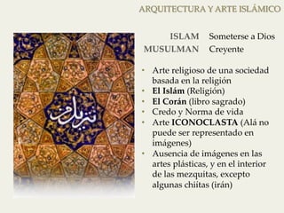 ARQUITECTURA Y ARTE ISLÁMICO 
ISLAM 
Someterse a Dios 
MUSULMAN 
Creyente 
• Arte religioso de una sociedad 
basada en la religión 
• El Islám (Religión) 
• El Corán (libro sagrado) 
• Credo y Norma de vida 
• Arte ICONOCLASTA (Alá no 
puede ser representado en 
imágenes) 
• Ausencia de imágenes en las 
artes plásticas, y en el interior 
de las mezquitas, excepto 
algunas chiítas (irán) 
 