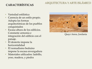ARQUITECTURA Y ARTE ISLÁMICO 
CARACTERÍSTICAS 
• Variedad estilística 
• Carencia de un estilo propio. 
Adopta las formas 
arquitectónicas de los pueblos 
conquistados 
• Escasa altura de los edificios. 
Constante armonía e 
integración del edificio con el 
paisaje. 
• El desierto impone la 
horizontalidad 
• El nomadismo beduino 
impone la escasa envergadura 
• Materiales utilizados: ladrillo, 
yeso, madera, y piedra 
Qsayr Amra, Jordania 
 