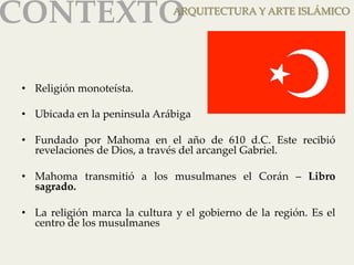 CONTEXTOAR 
QUITECTURA Y ARTE ISLÁMICO 
• Religión monoteísta. 
• Ubicada en la peninsula Arábiga 
• Fundado por Mahoma en el año de 610 d.C. Este recibió 
revelaciones de Dios, a través del arcangel Gabriel. 
• Mahoma transmitió a los musulmanes el Corán – Libro 
sagrado. 
• La religión marca la cultura y el gobierno de la región. Es el 
centro de los musulmanes 
 