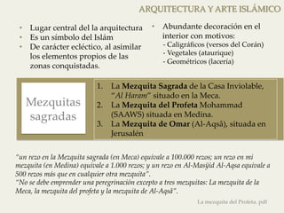 • Abundante decoración en el 
interior con motivos: 
-­‐‑ Caligráficos (versos del Corán) 
-­‐‑ Vegetales (ataurique) 
-­‐‑ Geométricos (lacería) 
1. La Mezquita Sagrada de la Casa Inviolable, 
“Al Haram” situado en la Meca. 
2. La Mezquita del Profeta Mohammad 
(SAAWS) situada en Medina. 
3. La Mezquita de Omar (Al-­‐‑Aqsâ), situada en 
Jerusalén 
Mezquitas 
sagradas 
ARQUITECTURA Y ARTE ISLÁMICO 
• Lugar central del la arquitectura 
• Es un símbolo del Islám 
• De carácter ecléctico, al asimilar 
los elementos propios de las 
zonas conquistadas. 
“un rezo en la Mezquita sagrada (en Meca) equivale a 100.000 rezos; un rezo en mi 
mezquita (en Medina) equivale a 1.000 rezos; y un rezo en Al-­‐‑Masÿid Al-­‐‑Aqsa equivale a 
500 rezos más que en cualquier otra mezquita”. 
“No se debe emprender una peregrinación excepto a tres mezquitas: La mezquita de la 
Meca, la mezquita del profeta y la mezquita de Al-­‐‑Aqsâ”. 
La mezquita del Profeta. pdf 
 
