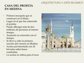 ampliación que incorporó las sepulturas de las madres de profeta Mohammad, en ARQUITECTURA la Mezquita. La Y superficie ARTE ISLÁMICO 
de esta ampliación m². 
CASA DEL PROFETA 
EN MEDINA 
• Primera mezquita que se 
construyó en el Islam. 
• Lugar en el que fue enterrado 
el profeta 
• Puede albergar más de dos 
millones de personas al mismo 
tiempo. 
• Aumentó su extensión con el 
tiempo. 
• Se llevó a cabo la primera 
oración del viernes en Medina 
• Azotea pavimentada con 24 
bóvedas sobre bases 
cuadradas, 
• La azotea se utiliza para el rezo 
En la época de los Abasíes 
 