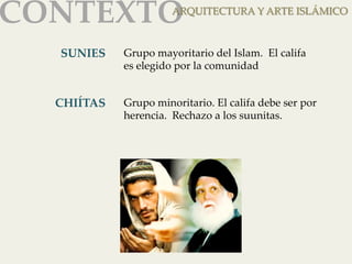 CONTEXTOAR 
QUITECTURA Y ARTE ISLÁMICO 
SUNIES 
Grupo mayoritario del Islam. El califa 
es elegido por la comunidad 
CHIÍTAS 
Grupo minoritario. El califa debe ser por 
herencia. Rechazo a los suunitas. 
 